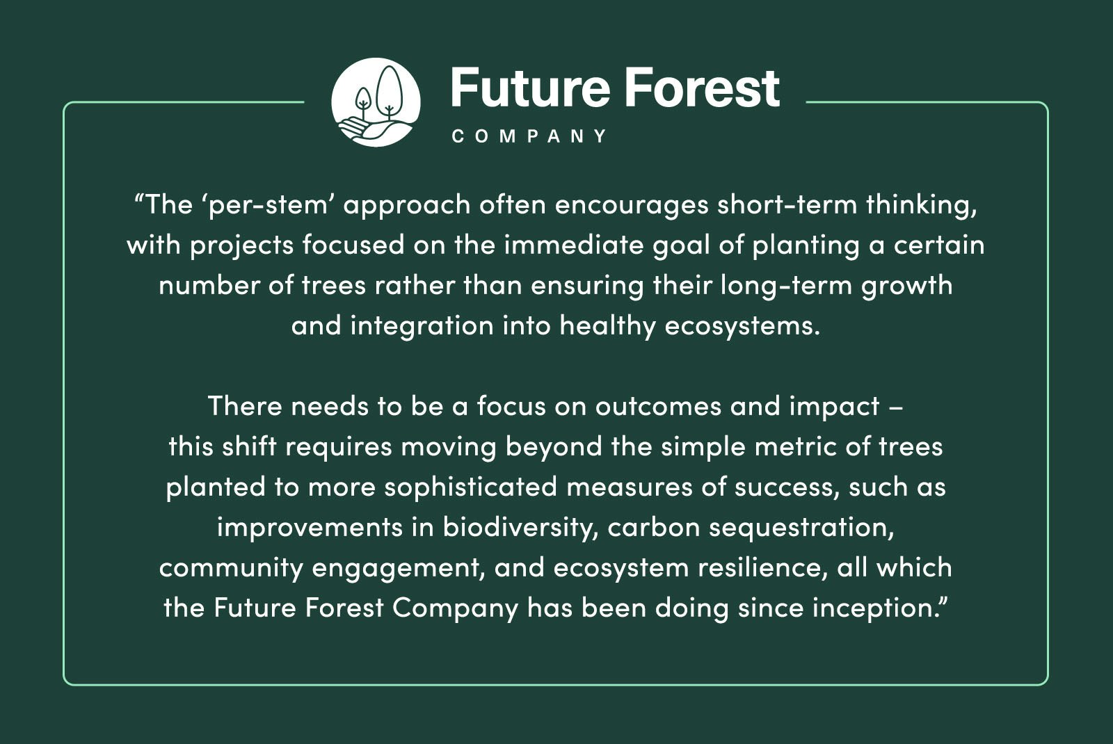 “[T]he ‘per-stem’ approach often encourages short-term thinking, with projects focused on the immediate goal of planting a certain number of trees rather than ensuring their long-term growth and integration into healthy ecosystems. There needs to be a focus on outcomes and impact – [and] this shift requires moving beyond the simple metric of trees planted to more sophisticated measures of success, such as improvements in biodiversity, carbon sequestration, community engagement, and ecosystem resilience, all which [the Future Forest Company] has been doing since inception.” - The Future Forest Company